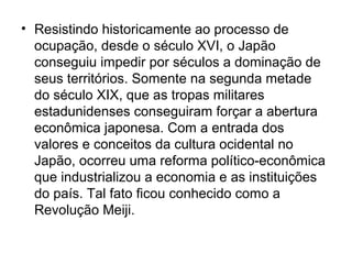 • Resistindo historicamente ao processo de
ocupação, desde o século XVI, o Japão
conseguiu impedir por séculos a dominação de
seus territórios. Somente na segunda metade
do século XIX, que as tropas militares
estadunidenses conseguiram forçar a abertura
econômica japonesa. Com a entrada dos
valores e conceitos da cultura ocidental no
Japão, ocorreu uma reforma político-econômica
que industrializou a economia e as instituições
do país. Tal fato ficou conhecido como a
Revolução Meiji.
 