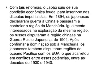 • Com tais reformas, o Japão saiu de sua
condição econômica feudal para inserir-se nas
disputas imperialistas. Em 1894, os japoneses
declararam guerra à China e passaram a
controlar a região da Manchúria. Igualmente
interessados na exploração da mesma região,
os russos disputaram a região chinesa na
Guerra Russo-Japonesa, de 1904. Após
confirmar a dominação sob a Manchúria, os
japoneses também disputaram regiões do
oceano Pacífico com os EUA, o que acarretou
em conflitos entre essas potências, entre as
décadas de 1930 e 1940.
 