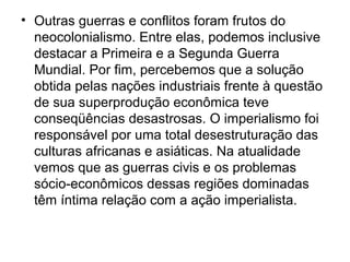 • Outras guerras e conflitos foram frutos do
neocolonialismo. Entre elas, podemos inclusive
destacar a Primeira e a Segunda Guerra
Mundial. Por fim, percebemos que a solução
obtida pelas nações industriais frente à questão
de sua superprodução econômica teve
conseqüências desastrosas. O imperialismo foi
responsável por uma total desestruturação das
culturas africanas e asiáticas. Na atualidade
vemos que as guerras civis e os problemas
sócio-econômicos dessas regiões dominadas
têm íntima relação com a ação imperialista.
 