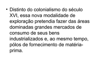 • Distinto do colonialismo do século
XVI, essa nova modalidade de
exploração pretendia fazer das áreas
dominadas grandes mercados de
consumo de seus bens
industrializados e, ao mesmo tempo,
pólos de fornecimento de matéria-
prima.
 