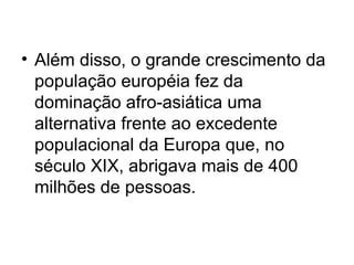 • Além disso, o grande crescimento da
população européia fez da
dominação afro-asiática uma
alternativa frente ao excedente
populacional da Europa que, no
século XIX, abrigava mais de 400
milhões de pessoas.
 