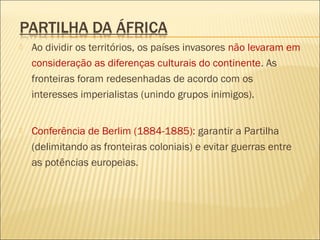 Ao dividir os territórios, os países invasores não levaram em
consideração as diferenças culturais do continente. As
fronteiras foram redesenhadas de acordo com os
interesses imperialistas (unindo grupos inimigos).
 Conferência de Berlim (1884-1885): garantir a Partilha
(delimitando as fronteiras coloniais) e evitar guerras entre
as potências europeias.
 