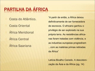  Costa do Atlântico.
 Costa Oriental
 África Meridional
 África Central
 África Saariana
“A partir de então, a África deixou
definitivamente de ser fornecedora
de escravos. O africano ganhou o
privilégio de ser explorado na sua
própria terra. As resistências africa-
nas foram tratadas com violência, e
as industrias europeias progrediram
...com as matérias primas retiradas
da África”
Letícia Bicalho Canedo. A descoloni-
zação da Ásia e da África (pg. 14)
 