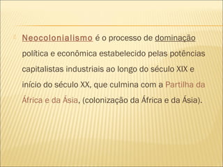  Neocolonialismo é o processo de dominação
política e econômica estabelecido pelas potências
capitalistas industriais ao longo do século XIX e
início do século XX, que culmina com a Partilha da
África e da Ásia, (colonização da África e da Ásia).
 