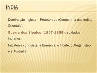  Dominação inglesa – Protetorado (Companhia das Índias
Orientais).
 Guerra dos Sipaios (1857-1859): soldados
indianos.
 Inglaterra conquista: a Birmânia, o Tibete, o Afeganistão
e a Austrália.
 