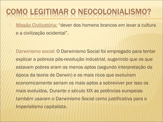  Missão Civilizatória: “dever dos homens brancos em levar a cultura
e a civilização ocidental”.
 Darwinismo social: O Darwinismo Social foi empregado para tentar
explicar a pobreza pós-revolução industrial, sugerindo que os que
estavam pobres eram os menos aptos (segundo interpretação da
época da teoria de Darwin) e os mais ricos que evoluíram
economicamente seriam os mais aptos a sobreviver por isso os
mais evoluídos. Durante o século XIX as potências europeias
também usaram o Darwinismo Social como justificativa para o
Imperialismo capitalista.
 