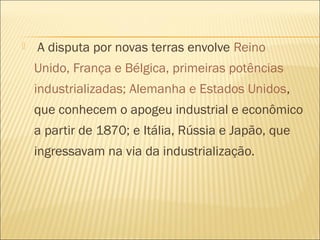  A disputa por novas terras envolve Reino
Unido, França e Bélgica, primeiras potências
industrializadas; Alemanha e Estados Unidos,
que conhecem o apogeu industrial e econômico
a partir de 1870; e Itália, Rússia e Japão, que
ingressavam na via da industrialização.
 