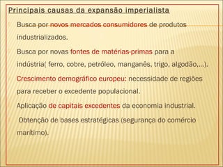 Principais causas da expansão imperialista
 Busca por novos mercados consumidores de produtos
industrializados.
 Busca por novas fontes de matérias-primas para a
indústria( ferro, cobre, petróleo, manganês, trigo, algodão,...).
 Crescimento demográfico europeu: necessidade de regiões
para receber o excedente populacional.
 Aplicação de capitais excedentes da economia industrial.
 Obtenção de bases estratégicas (segurança do comércio
marítimo).
 