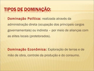  Dominação Política: realizada através da
administração direta (ocupação dos principais cargos
governamentais) ou indireta – por meio de alianças com
as elites locais (protetorados).
 Dominação Econômica: Exploração de terras e de
mão de obra, controle da produção e do consumo.
 