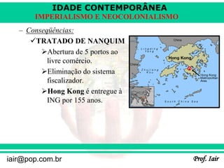 IDADE CONTEMPORÂNEA
Prof. Iair
iair@pop.com.br
IMPERIALISMO E NEOCOLONIALISMO
– Conseqüências:
TRATADO DE NANQUIM
Abertura de 5 portos ao
livre comércio.
Eliminação do sistema
fiscalizador.
Hong Kong é entregue à
ING por 155 anos.
 
