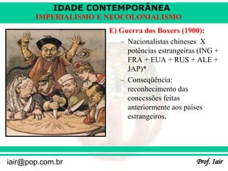 IDADE CONTEMPORÂNEA
Prof. Iair
iair@pop.com.br
IMPERIALISMO E NEOCOLONIALISMO
E) Guerra dos Boxers (1900):
– Nacionalistas chineses X
potências estrangeiras (ING +
FRA + EUA + RUS + ALE +
JAP)*
– Conseqüência:
reconhecimento das
concessões feitas
anteriormente aos países
estrangeiros.
 
