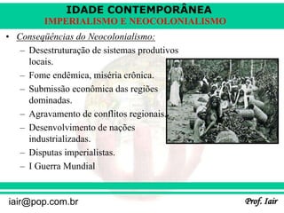 IDADE CONTEMPORÂNEA
Prof. Iair
iair@pop.com.br
IMPERIALISMO E NEOCOLONIALISMO
• Conseqüências do Neocolonialismo:
– Desestruturação de sistemas produtivos
locais.
– Fome endêmica, miséria crônica.
– Submissão econômica das regiões
dominadas.
– Agravamento de conflitos regionais.
– Desenvolvimento de nações
industrializadas.
– Disputas imperialistas.
– I Guerra Mundial
 