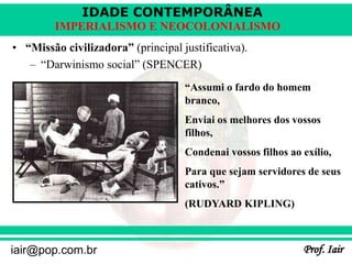 IDADE CONTEMPORÂNEA
Prof. Iair
iair@pop.com.br
IMPERIALISMO E NEOCOLONIALISMO
• “Missão civilizadora” (principal justificativa).
– “Darwinismo social” (SPENCER)
“Assumi o fardo do homem
branco,
Enviai os melhores dos vossos
filhos,
Condenai vossos filhos ao exílio,
Para que sejam servidores de seus
cativos.”
(RUDYARD KIPLING)
 