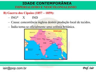 IDADE CONTEMPORÂNEA
Prof. Iair
iair@pop.com.br
IMPERIALISMO E NEOCOLONIALISMO
B) Guerra dos Cipaios (1857 – 1859):
– ING* X IND
– Causa: concorrência inglesa destrói produção local de tecidos.
– Índia torna-se oficialmente uma colônia britânica.
 