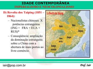 IDADE CONTEMPORÂNEA
Prof. Iair
iair@pop.com.br
IMPERIALISMO E NEOCOLONIALISMO
D) Revolta dos Taiping (1851 –
1864):
– Nacionalistas chineses X
potências estrangeiras
(ING + FRA + EUA +
RUS)*
– Conseqüência: ampliação
da dominação estrangeira
sobre a China com a
abertura de mais portos ao
livre comércio.
 