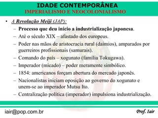 IDADE CONTEMPORÂNEA
Prof. Iair
iair@pop.com.br
IMPERIALISMO E NEOCOLONIALISMO
• A Revolução Meiji (JAP):
– Processo que deu início a industrialização japonesa.
– Até o século XIX – afastado dos europeus.
– Poder nas mãos de aristocracia rural (daimios), amparados por
guerreiros profissionais (samurais).
– Comando do país – xogunato (família Tokugawa).
– Imperador (micado) – poder meramente simbólico.
– 1854: americanos forçam abertura do mercado japonês.
– Nacionalistas iniciam oposição ao governo do xogunato e
unem-se ao imperador Mutsu Ito.
– Centralização política (imperador) impulsiona industrialização.
 