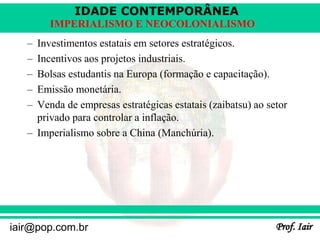 IDADE CONTEMPORÂNEA
Prof. Iair
iair@pop.com.br
IMPERIALISMO E NEOCOLONIALISMO
– Investimentos estatais em setores estratégicos.
– Incentivos aos projetos industriais.
– Bolsas estudantis na Europa (formação e capacitação).
– Emissão monetária.
– Venda de empresas estratégicas estatais (zaibatsu) ao setor
privado para controlar a inflação.
– Imperialismo sobre a China (Manchúria).
 