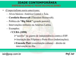 IDADE CONTEMPORÂNEA
Prof. Iair
iair@pop.com.br
IMPERIALISMO E NEOCOLONIALISMO
• O imperialismo norte-americano:
– Alvos básicos: América Central e Ásia.
– Corolário Roosevelt (Theodore Roosevelt).
– Política do “Big Stick” (grande porrete).
– Intervenções militares na América Latina.
– Exemplos:
CUBA (1898)
“auxílio” na guerra de independência contra a ESP.
Anexação das Filipinas e Porto Rico (indenizações).
Emenda Platt (constituição cubana) – direito de
intervenção na ilha
 