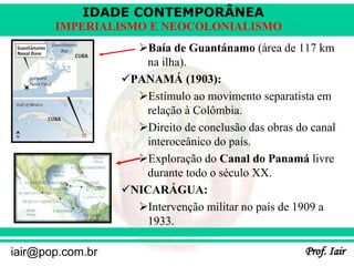 IDADE CONTEMPORÂNEA
Prof. Iair
iair@pop.com.br
IMPERIALISMO E NEOCOLONIALISMO
Baía de Guantánamo (área de 117 km
na ilha).
PANAMÁ (1903):
Estímulo ao movimento separatista em
relação à Colômbia.
Direito de conclusão das obras do canal
interoceânico do país.
Exploração do Canal do Panamá livre
durante todo o século XX.
NICARÁGUA:
Intervenção militar no país de 1909 a
1933.
 