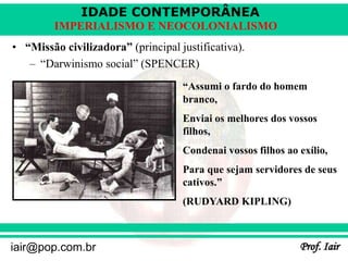 IDADE CONTEMPORÂNEA
Prof. Iair
iair@pop.com.br
IMPERIALISMO E NEOCOLONIALISMO
• “Missão civilizadora” (principal justificativa).
– “Darwinismo social” (SPENCER)
“Assumi o fardo do homem
branco,
Enviai os melhores dos vossos
filhos,
Condenai vossos filhos ao exílio,
Para que sejam servidores de seus
cativos.”
(RUDYARD KIPLING)
 