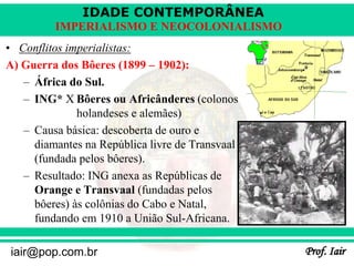 IDADE CONTEMPORÂNEA
Prof. Iair
iair@pop.com.br
IMPERIALISMO E NEOCOLONIALISMO
• Conflitos imperialistas:
A) Guerra dos Bôeres (1899 – 1902):
– África do Sul.
– ING* X Bôeres ou Africânderes (colonos
holandeses e alemães)
– Causa básica: descoberta de ouro e
diamantes na República livre de Transvaal
(fundada pelos bôeres).
– Resultado: ING anexa as Repúblicas de
Orange e Transvaal (fundadas pelos
bôeres) às colônias do Cabo e Natal,
fundando em 1910 a União Sul-Africana.
 