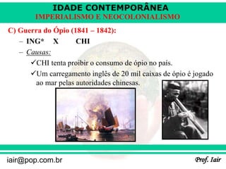IDADE CONTEMPORÂNEA
Prof. Iair
iair@pop.com.br
IMPERIALISMO E NEOCOLONIALISMO
C) Guerra do Ópio (1841 – 1842):
– ING* X CHI
– Causas:
CHI tenta proibir o consumo de ópio no país.
Um carregamento inglês de 20 mil caixas de ópio é jogado
ao mar pelas autoridades chinesas.
 