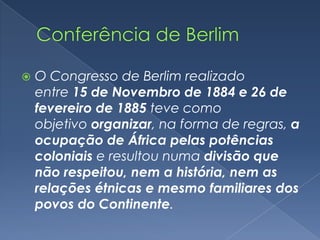    O Congresso de Berlim realizado
    entre 15 de Novembro de 1884 e 26 de
    fevereiro de 1885 teve como
    objetivo organizar, na forma de regras, a
    ocupação de África pelas potências
    coloniais e resultou numa divisão que
    não respeitou, nem a história, nem as
    relações étnicas e mesmo familiares dos
    povos do Continente.
 