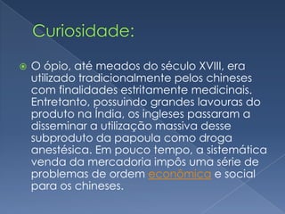    O ópio, até meados do século XVIII, era
    utilizado tradicionalmente pelos chineses
    com finalidades estritamente medicinais.
    Entretanto, possuindo grandes lavouras do
    produto na Índia, os ingleses passaram a
    disseminar a utilização massiva desse
    subproduto da papoula como droga
    anestésica. Em pouco tempo, a sistemática
    venda da mercadoria impôs uma série de
    problemas de ordem econômica e social
    para os chineses.
 