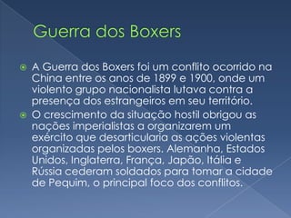    A Guerra dos Boxers foi um conflito ocorrido na
    China entre os anos de 1899 e 1900, onde um
    violento grupo nacionalista lutava contra a
    presença dos estrangeiros em seu território.
   O crescimento da situação hostil obrigou as
    nações imperialistas a organizarem um
    exército que desarticularia as ações violentas
    organizadas pelos boxers. Alemanha, Estados
    Unidos, Inglaterra, França, Japão, Itália e
    Rússia cederam soldados para tomar a cidade
    de Pequim, o principal foco dos conflitos.
 
