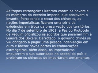 As tropas estrangeiras lutaram contra os boxers e
os membros do exército imperial que apoiavam o
levante. Percebendo o recuo dos chineses, as
nações imperialistas fizeram uma série de
exigências em troca da preservação dos territórios.
No dia 7 de setembro de 1901, a Paz ou Protocolo
de Pequim oficializou os acordos que puseram fim à
Guerra dos Boxers. Derrotado, o governo chinês se
viu obrigado a pagar uma pesada indenização em
ouro e liberar novos portos às embarcações
estrangeiras. Além disso, os imperialistas
impuseram a sua autoridade na capital do país e
proibiram os chineses de importarem armamentos.
 