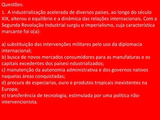 Questões:
1. A industrialização acelerada de diversos países, ao longo do século
XIX, alterou o equilíbrio e a dinâmica das relações internacionais. Com a
Segunda Revolução Industrial surgiu o imperialismo, cuja característica
marcante foi o(a):
a) substituição das intervenções militares pelo uso da diplomacia
internacional;
b) busca de novos mercados consumidores para as manufaturas e os
capitais excedentes dos paísesi ndustrializados;
c) manutenção da autonomia administrativa e dos governos nativos
naquelas áreas conquistadas;
d) procura de especiarias, ouro e produtos tropicais inexistentes na
Europa;
e) transferência de tecnologia, estimulada por uma política não-
intervencionista.
 