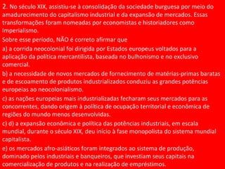 2. No século XIX, assistiu-se à consolidação da sociedade burguesa por meio do
amadurecimento do capitalismo industrial e da expansão de mercados. Essas
transformações foram nomeadas por economistas e historiadores como
Imperialismo.
Sobre esse período, NÃO é correto afirmar que
a) a corrida neocolonial foi dirigida por Estados europeus voltados para a
aplicação da política mercantilista, baseada no bulhonismo e no exclusivo
comercial.
b) a necessidade de novos mercados de fornecimento de matérias-primas baratas
e de escoamento de produtos industrializados conduziu as grandes potências
europeias ao neocolonialismo.
c) as nações europeias mais industrializadas fecharam seus mercados para as
concorrentes, dando origem à política de ocupação territorial e econômica de
regiões do mundo menos desenvolvidas.
c) d) a expansão econômica e política das potências industriais, em escala
mundial, durante o século XIX, deu início à fase monopolista do sistema mundial
capitalista.
e) os mercados afro-asiáticos foram integrados ao sistema de produção,
dominado pelos industriais e banqueiros, que investiam seus capitais na
comercialização de produtos e na realização de empréstimos.
 