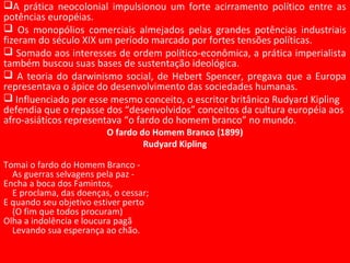 A prática neocolonial impulsionou um forte acirramento político entre as
potências européias.
 Os monopólios comerciais almejados pelas grandes potências industriais
fizeram do século XIX um período marcado por fortes tensões políticas.
 Somado aos interesses de ordem político-econômica, a prática imperialista
também buscou suas bases de sustentação ideológica.
 A teoria do darwinismo social, de Hebert Spencer, pregava que a Europa
representava o ápice do desenvolvimento das sociedades humanas.
 Influenciado por esse mesmo conceito, o escritor britânico Rudyard Kipling
defendia que o repasse dos “desenvolvidos” conceitos da cultura européia aos
afro-asiáticos representava “o fardo do homem branco” no mundo.
O fardo do Homem Branco (1899)
Rudyard Kipling
Tomai o fardo do Homem Branco -
As guerras selvagens pela paz -
Encha a boca dos Famintos,
E proclama, das doenças, o cessar;
E quando seu objetivo estiver perto
(O fim que todos procuram)
Olha a indolência e loucura pagã
Levando sua esperança ao chão.
 