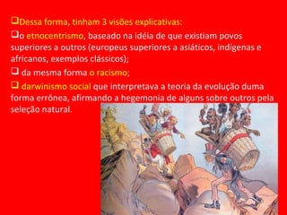 Dessa forma, tinham 3 visões explicativas:
o etnocentrismo, baseado na idéia de que existiam povos
superiores a outros (europeus superiores a asiáticos, indígenas e
africanos, exemplos clássicos);
 da mesma forma o racismo;
 darwinismo social que interpretava a teoria da evolução duma
forma errônea, afirmando a hegemonia de alguns sobre outros pela
seleção natural.
 