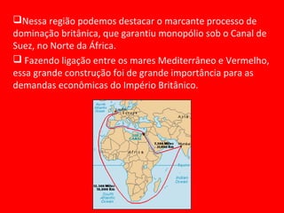 Nessa região podemos destacar o marcante processo de
dominação britânica, que garantiu monopólio sob o Canal de
Suez, no Norte da África.
 Fazendo ligação entre os mares Mediterrâneo e Vermelho,
essa grande construção foi de grande importância para as
demandas econômicas do Império Britânico.
 