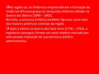 Na região sul, os britânicos empreenderam a formação da
União Sul-Africana graças às conquistas militares obtidas na
Guerra dos Bôeres (1899 – 1902).
Na Índia, a presença britânica também figurava como uma
das maiores potências coloniais da região.
 Após a vitória na Guerra dos Sete Anos (1756 – 1763), a
Inglaterra conseguiu formar um vasto império marcado por
uma pesada imposição de sua estrutura político-
administrativa.
 