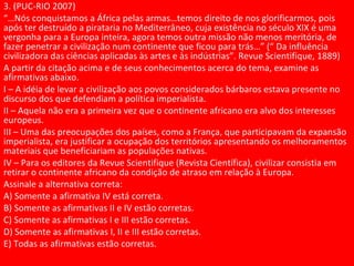 3. (PUC-RIO 2007)
“…Nós conquistamos a África pelas armas…temos direito de nos glorificarmos, pois
após ter destruído a pirataria no Mediterrâneo, cuja existência no século XIX é uma
vergonha para a Europa inteira, agora temos outra missão não menos meritória, de
fazer penetrar a civilização num continente que ficou para trás…” (“ Da influência
civilizadora das ciências aplicadas às artes e às indústrias”. Revue Scientifique, 1889)
A partir da citação acima e de seus conhecimentos acerca do tema, examine as
afirmativas abaixo.
I – A idéia de levar a civilização aos povos considerados bárbaros estava presente no
discurso dos que defendiam a política imperialista.
II – Aquela não era a primeira vez que o continente africano era alvo dos interesses
europeus.
III – Uma das preocupações dos países, como a França, que participavam da expansão
imperialista, era justificar a ocupação dos territórios apresentando os melhoramentos
materiais que beneficiariam as populações nativas.
IV – Para os editores da Revue Scientifique (Revista Científica), civilizar consistia em
retirar o continente africano da condição de atraso em relação à Europa.
Assinale a alternativa correta:
A) Somente a afirmativa IV está correta.
B) Somente as afirmativas II e IV estão corretas.
C) Somente as afirmativas I e III estão corretas.
D) Somente as afirmativas I, II e III estão corretas.
E) Todas as afirmativas estão corretas.
 