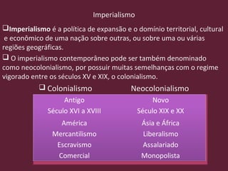 Imperialismo
Imperialismo é a política de expansão e o domínio territorial, cultural
e econômico de uma nação sobre outras, ou sobre uma ou várias
regiões geográficas.
 O imperialismo contemporâneo pode ser também denominado
como neocolonialismo, por possuir muitas semelhanças com o regime
vigorado entre os séculos XV e XIX, o colonialismo.
 Colonialismo Neocolonialismo
 