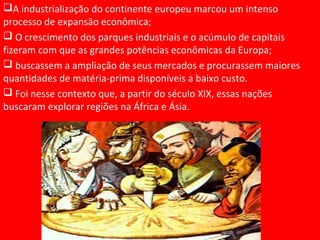 A industrialização do continente europeu marcou um intenso
processo de expansão econômica;
 O crescimento dos parques industriais e o acúmulo de capitais
fizeram com que as grandes potências econômicas da Europa;
 buscassem a ampliação de seus mercados e procurassem maiores
quantidades de matéria-prima disponíveis a baixo custo.
 Foi nesse contexto que, a partir do século XIX, essas nações
buscaram explorar regiões na África e Ásia.
 