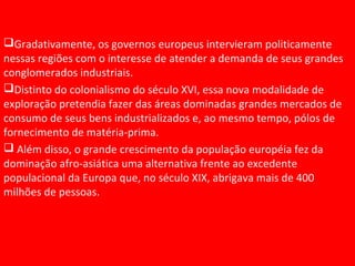 Gradativamente, os governos europeus intervieram politicamente
nessas regiões com o interesse de atender a demanda de seus grandes
conglomerados industriais.
Distinto do colonialismo do século XVI, essa nova modalidade de
exploração pretendia fazer das áreas dominadas grandes mercados de
consumo de seus bens industrializados e, ao mesmo tempo, pólos de
fornecimento de matéria-prima.
 Além disso, o grande crescimento da população européia fez da
dominação afro-asiática uma alternativa frente ao excedente
populacional da Europa que, no século XIX, abrigava mais de 400
milhões de pessoas.
 