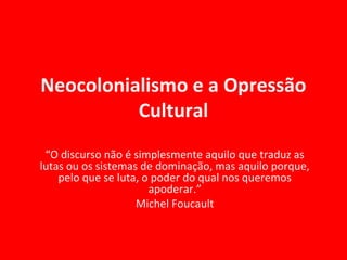 Neocolonialismo e a Opressão
Cultural
“O discurso não é simplesmente aquilo que traduz as
lutas ou os sistemas de dominação, mas aquilo porque,
pelo que se luta, o poder do qual nos queremos
apoderar.”
Michel Foucault
 
