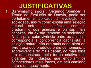 1.1. Darwinismo social:Darwinismo social: Segundo Spencer, aSegundo Spencer, a
Teoria da Evolução de Darwin, podia serTeoria da Evolução de Darwin, podia ser
perfeitamente aplicada à evolução daperfeitamente aplicada à evolução da
sociedade, assim como existia uma seleçãosociedade, assim como existia uma seleção
natural entre as espécies, com onatural entre as espécies, com o
predomínio dos animais e plantas maispredomínio dos animais e plantas mais
capazes, ela existia também na sociedade.capazes, ela existia também na sociedade.
A luta pela sobrevivência entre os animaisA luta pela sobrevivência entre os animais
correspondia à concorrência capitalista; acorrespondia à concorrência capitalista; a
seleção natural não era mais nada além daseleção natural não era mais nada além da
livre troca dos produtos entre os homens; alivre troca dos produtos entre os homens; a
sobrevivência do mais capaz, do mais fortesobrevivência do mais capaz, do mais forte
era demonstrada pela forma criativa dosera demonstrada pela forma criativa dos
gigantes da indústria, que engoliam osgigantes da indústria, que engoliam os
competidores mais fracos, em seu caminhocompetidores mais fracos, em seu caminho
para o enriquecimento.para o enriquecimento.
JUSTIFICATIVASJUSTIFICATIVAS
 
