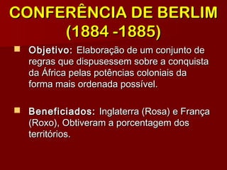 CONFERÊNCIA DE BERLIMCONFERÊNCIA DE BERLIM
(1884 -1885)(1884 -1885)
 Objetivo:Objetivo: Elaboração de um conjunto deElaboração de um conjunto de
regras que dispusessem sobre a conquistaregras que dispusessem sobre a conquista
da África pelas potências coloniais dada África pelas potências coloniais da
forma mais ordenada possível.forma mais ordenada possível.
 Beneficiados:Beneficiados: Inglaterra (Rosa) e FrançaInglaterra (Rosa) e França
(Roxo), Obtiveram a porcentagem dos(Roxo), Obtiveram a porcentagem dos
territórios.territórios.
 