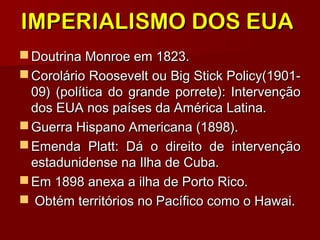 IMPERIALISMO DOS EUAIMPERIALISMO DOS EUA
 Doutrina Monroe em 1823.Doutrina Monroe em 1823.
 Corolário Roosevelt ou Big Stick Policy(1901-Corolário Roosevelt ou Big Stick Policy(1901-
09) (política do grande porrete): Intervenção09) (política do grande porrete): Intervenção
dos EUA nos países da América Latina.dos EUA nos países da América Latina.
 Guerra Hispano Americana (1898).Guerra Hispano Americana (1898).
 Emenda Platt: Dá o direito de intervençãoEmenda Platt: Dá o direito de intervenção
estadunidense na Ilha de Cuba.estadunidense na Ilha de Cuba.
 Em 1898 anexa a ilha de Porto Rico.Em 1898 anexa a ilha de Porto Rico.
 Obtém territórios no Pacífico como o Hawai.Obtém territórios no Pacífico como o Hawai.
 