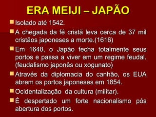 ERA MEIJI – JAPÃOERA MEIJI – JAPÃO
 Isolado até 1542.Isolado até 1542.
 A chegada da fé cristã leva cerca de 37 milA chegada da fé cristã leva cerca de 37 mil
cristãos japoneses a morte.(1616)cristãos japoneses a morte.(1616)
 Em 1648, o Japão fecha totalmente seusEm 1648, o Japão fecha totalmente seus
portos e passa a viver em um regime feudal.portos e passa a viver em um regime feudal.
(feudalismo japonês ou xogunato)(feudalismo japonês ou xogunato)
 Através da diplomacia do canhão, os EUAAtravés da diplomacia do canhão, os EUA
abrem os portos japoneses em 1854.abrem os portos japoneses em 1854.
 Ocidentalização da cultura (militar).Ocidentalização da cultura (militar).
 É despertado um forte nacionalismo pósÉ despertado um forte nacionalismo pós
abertura dos portos.abertura dos portos.
 