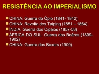 RESISTÊNCIA AO IMPERIALISMORESISTÊNCIA AO IMPERIALISMO
 CHINA: Guerra do Ópio (1841- 1842)CHINA: Guerra do Ópio (1841- 1842)
 CHINA: Revolta dos Taiping (1851 – 1864)CHINA: Revolta dos Taiping (1851 – 1864)
 ÍNDIA: Guerra dos Cipaios (1857-58)ÍNDIA: Guerra dos Cipaios (1857-58)
 ÁFRICA DO SUL: Guerra dos Boêres (1899-ÁFRICA DO SUL: Guerra dos Boêres (1899-
1902)1902)
 CHINA: Guerra dos Boxers (1900)CHINA: Guerra dos Boxers (1900)
 