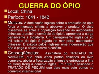 GUERRA DO ÓPIOGUERRA DO ÓPIO
Local: ChinaLocal: China
Período: 1841 - 1842Período: 1841 - 1842
 Motivos:Motivos: A dominação inglesa sobre a produção do ópioA dominação inglesa sobre a produção do ópio
força o mercado chinês a absorver o produto. O vícioforça o mercado chinês a absorver o produto. O vício
dissemina se entre a população forçando as autoridadesdissemina se entre a população forçando as autoridades
chinesas a proibir o comércio do ópio e apreender a cargachinesas a proibir o comércio do ópio e apreender a carga
pertencente a Inglaterra. Um carregamento inglês de 20pertencente a Inglaterra. Um carregamento inglês de 20
mil caixas de ópio é jogado ao mar pelas autoridadesmil caixas de ópio é jogado ao mar pelas autoridades
chinesas. É exigida pelos ingleses uma indenização quechinesas. É exigida pelos ingleses uma indenização que
não é paga e assim ocorre o conflito.não é paga e assim ocorre o conflito.
Conseqüências:Conseqüências: Assinatura do TRATADO DEAssinatura do TRATADO DE
NANQUIM, que abria cinco portos chineses ao livreNANQUIM, que abria cinco portos chineses ao livre
comércio, abolia a fiscalização chinesa e entregava a Ilhacomércio, abolia a fiscalização chinesa e entregava a Ilha
de Hong Kong a domínio inglês. Em 1860 é assinado ode Hong Kong a domínio inglês. Em 1860 é assinado o
TRATADO DE PEQUIM que abre mais sete portos aoTRATADO DE PEQUIM que abre mais sete portos ao
comércio internacional.comércio internacional.
 