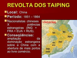 REVOLTA DOS TAIPINGREVOLTA DOS TAIPING
Local:Local: ChinaChina
Período:Período: 1851 – 18641851 – 1864
NNacionalistas chinesesacionalistas chineses
XX potênciaspotências
estrangeiras (ING +estrangeiras (ING +
FRA + EUA + RUS).FRA + EUA + RUS).
 Conseqüências:Conseqüências:
ampliação daampliação da
dominação estrangeiradominação estrangeira
sobre a China com asobre a China com a
abertura de mais portosabertura de mais portos
ao livre comércio.ao livre comércio.
 