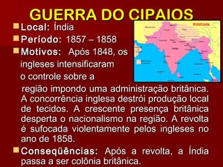 GUERRA DO CIPAIOSGUERRA DO CIPAIOS
 Local:Local: ÍndiaÍndia
 Período:Período: 1857 – 18581857 – 1858
 Motivos:Motivos: Após 1848, osApós 1848, os
ingleses intensificaramingleses intensificaram
o controle sobre ao controle sobre a
região impondo uma administração britânica.região impondo uma administração britânica.
A concorrência inglesa destrói produção localA concorrência inglesa destrói produção local
de tecidos. A crescente presença britânicade tecidos. A crescente presença britânica
desperta o nacionalismo na região. A revoltadesperta o nacionalismo na região. A revolta
é sufocada violentamente pelos ingleses noé sufocada violentamente pelos ingleses no
ano de 1858.ano de 1858.
 Conseqüências:Conseqüências: Após a revolta, a ÍndiaApós a revolta, a Índia
passa a ser colônia britânica.passa a ser colônia britânica.
 