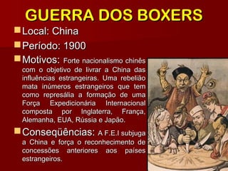 GUERRA DOS BOXERSGUERRA DOS BOXERS
Local: ChinaLocal: China
Período: 1900Período: 1900
Motivos:Motivos: Forte nacionalismo chinêsForte nacionalismo chinês
com o objetivo de livrar a China dascom o objetivo de livrar a China das
influências estrangeiras. Uma rebeliãoinfluências estrangeiras. Uma rebelião
mata inúmeros estrangeiros que temmata inúmeros estrangeiros que tem
como represália a formação de umacomo represália a formação de uma
Força Expedicionária InternacionalForça Expedicionária Internacional
composta por Inglaterra, França,composta por Inglaterra, França,
Alemanha, EUA, Rússia e Japão.Alemanha, EUA, Rússia e Japão.
Conseqüências:Conseqüências: A F.E.I subjugaA F.E.I subjuga
a China e força o reconhecimento dea China e força o reconhecimento de
concessões anteriores aos paísesconcessões anteriores aos países
estrangeiros.estrangeiros.
 